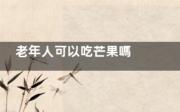 老年人可以吃芒果嗎 老年人是能夠吃芒果的嗎(老年人可以吃芒果干嗎)